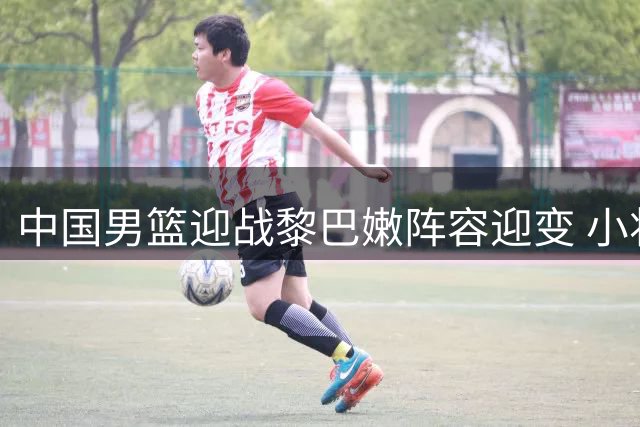 中国男篮迎战黎巴嫩阵容迎变 小将杨瀚森或担内线重任