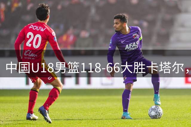 中国U18男篮118-66大胜卡塔尔，郝煊18分，张智淳17+6