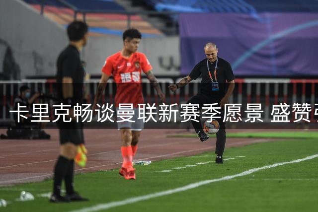 卡里克畅谈曼联新赛季愿景 盛赞引援补强效果显著