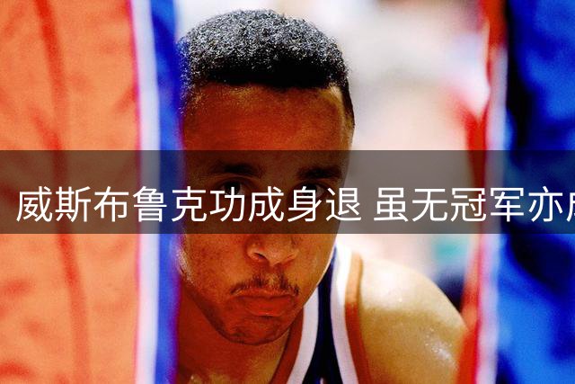 威斯布鲁克功成身退 虽无冠军亦成传奇