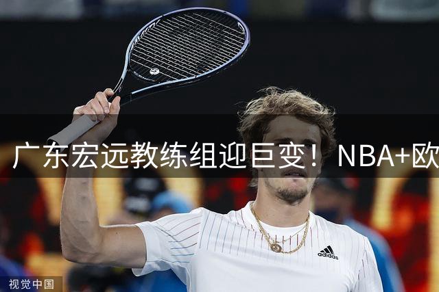 广东宏远教练组迎巨变！NBA+欧洲双名帅联手 外援阵容将全面洗牌