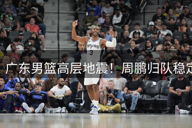 广东男篮高层地震！周鹏归队稳定军心 徐杰转会风波持续发酵
