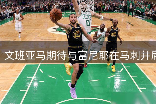 文班亚马期待与富尼耶在马刺并肩作战