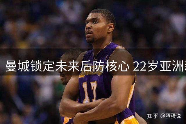 曼城锁定未来后防核心 22岁亚洲新星获五年长约展雄心