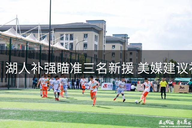 湖人补强瞄准三名新援 美媒建议补足两大阵容缺陷