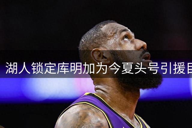 湖人锁定库明加为今夏头号引援目标 先签后换谈判加速推进