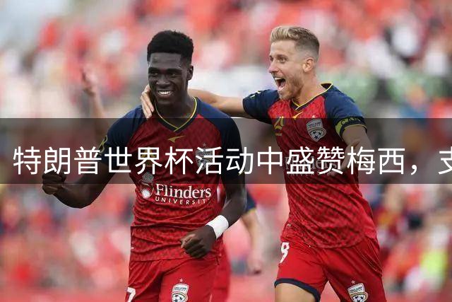 特朗普世界杯活动中盛赞梅西，支持阿根廷球员表达权利