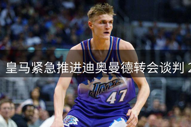 皇马紧急推进迪奥曼德转会谈判 24小时内或完成关键突破