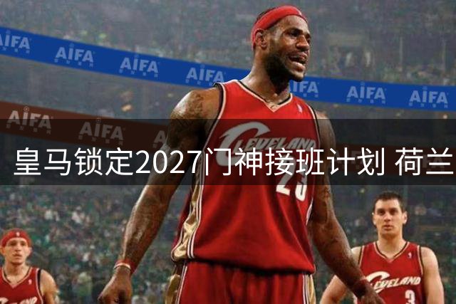 皇马锁定2027门神接班计划 荷兰新星成库尔图瓦最佳替身