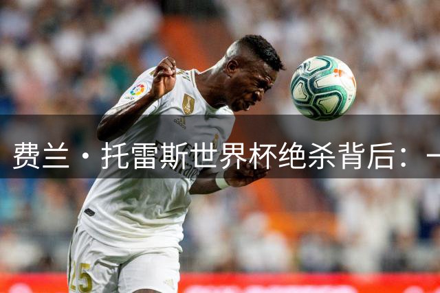 费兰·托雷斯世界杯绝杀背后：一个拒绝沉沦的斗士传奇