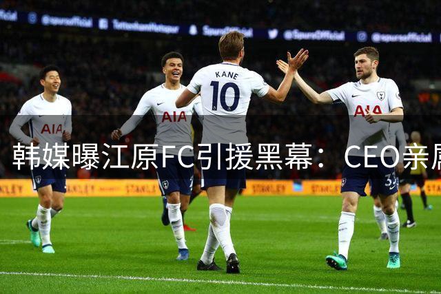 韩媒曝江原FC引援黑幕：CEO亲属涉外援转会利益输送