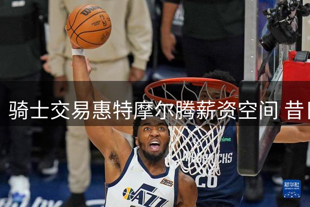 骑士交易惠特摩尔腾薪资空间 昔日首轮秀沦为交易筹码
