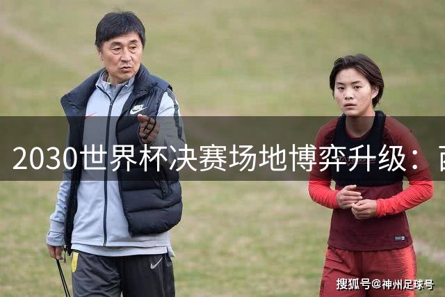 2030世界杯决赛场地博弈升级：西班牙伯纳乌遭遇摩洛哥新球场强力挑战