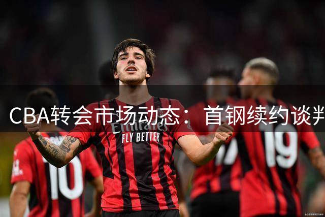 CBA转会市场动态：首钢续约谈判持续 范子铭或迎转机