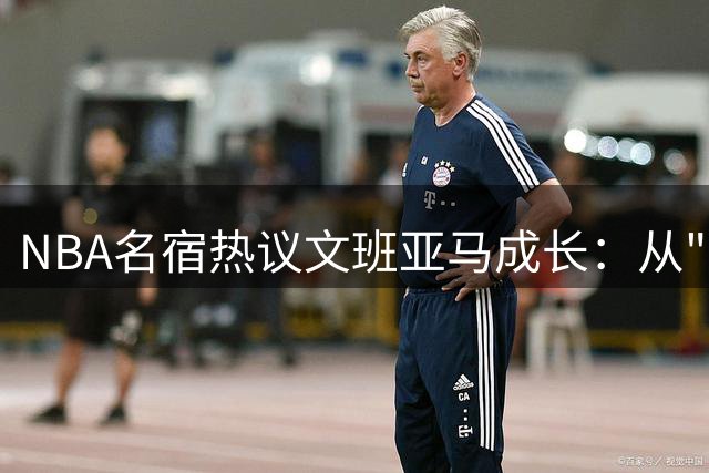 NBA名宿热议文班亚马成长：从"谦和天使"到"球场硬汉"的蜕变之路