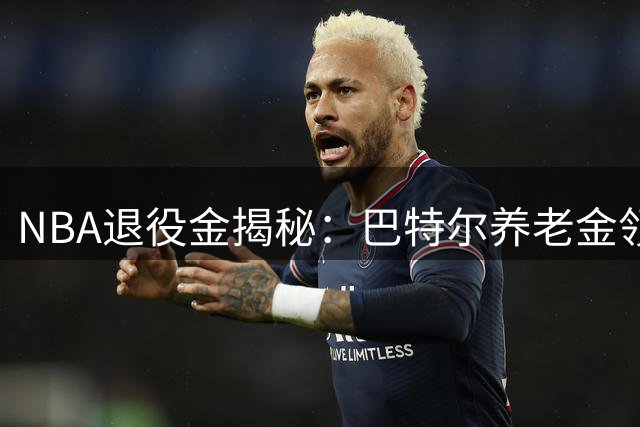 NBA退役金揭秘：巴特尔养老金领取期限与金额大幅提升